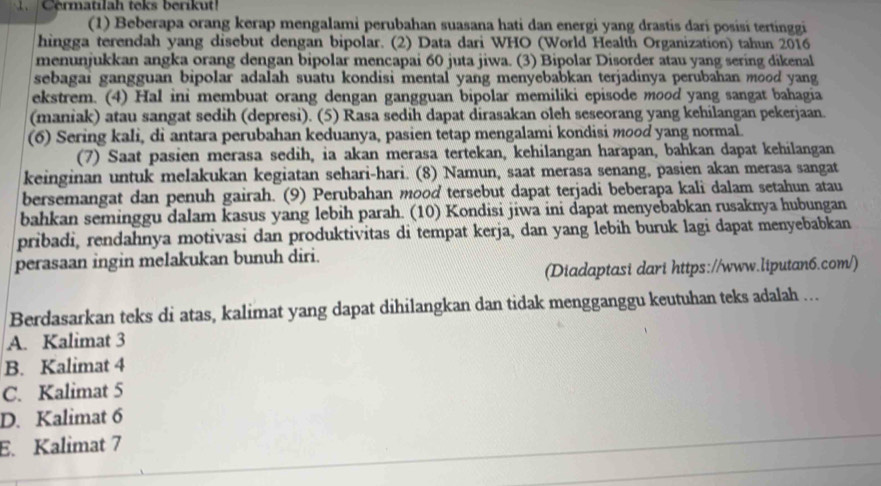 Cermatılah teks berikut
(1) Beberapa orang kerap mengalami perubahan suasana hati dan energi yang drastis dari posisi tertinggi
hingga terendah yang disebut dengan bipolar. (2) Data dari WHO (World Health Organization) tahun 2016
menunjukkan angka orang dengan bipolar mencapai 60 juta jiwa. (3) Bipolar Disorder atau yang sering dikenal
sebagai gangguan bipolar adalah suatu kondisi mental yang menyebabkan terjadinya perubahan mood yang
ekstrem. (4) Hal ini membuat orang dengan gangguan bipolar memiliki episode mood yang sangat bahagia
(maniak) atau sangat sedih (depresi). (5) Rasa sedih dapat dirasakan oleh seseorang yang kehilangan pekerjaan.
(6) Sering kali, di antara perubahan keduanya, pasien tetap mengalami kondisi mood yang normal.
(7) Saat pasien merasa sedih, ia akan merasa tertekan, kehilangan harapan, bahkan dapat kehilangan
keinginan untuk melakukan kegiatan sehari-hari. (8) Namun, saat merasa senang, pasien akan merasa sangat
bersemangat dan penuh gairah. (9) Perubahan mood tersebut dapat terjadi beberapa kali dalam setahun atau
bahkan seminggu dalam kasus yang lebih parah. (10) Kondisi jiwa ini dapat menyebabkan rusaknya hubungan
pribadi, rendahnya motivasi dan produktivitas di tempat kerja, dan yang lebih buruk lagi dapat menyebabkan
perasaan ingin melakukan bunuh diri.
(Diadaptasi dari https://www.liputan6.com/)
Berdasarkan teks di atas, kalimat yang dapat dihilangkan dan tidak mengganggu keutuhan teks adalah ...
A. Kalimat 3
B. Kalimat 4
C. Kalimat 5
D. Kalimat 6
E. Kalimat 7