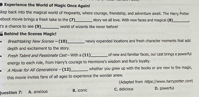 Experience the World of Magic Once Again!
Step back into the magical world of Hogwarts, where courage, friendship, and adventure await. The Harry Potter
reboot movie brings a fresh take to the (7)_ story we all love. With new faces and magical (8)_
ts a chance to see (9)_ world of wizards like never before!
Behind the Scenes Magic!
Breathtaking New Scenes - (10)_ newly expanded locations and fresh character moments that add
depth and excitement to the story.
Fresh Talent and Passionate Cast- With a (11) _of new and familiar faces, our cast brings a powerful
energy to each role, from Harry’s courage to Hermione's wisdom and Ron's loyalty.
A Movie for All Generations - (12)_ whether you grew up with the books or are new to the magic,
this movie invites fans of all ages to experience the wonder anew.
(Adapted from https://www.harrypotter.com)
Question 7: A. anxious B. iconic C. delicious D. powerful