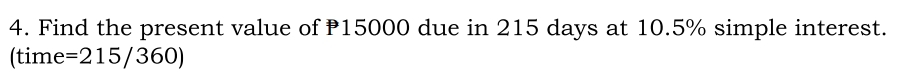 Find the present value of 15000 due in 215 days at 10.5% simple interest.
(time =215/360)