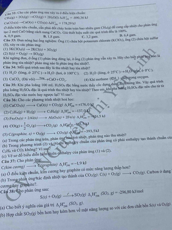 Cầu 32: Cho các phản ứng sau xây ra ở điều kiện chuẩn:
CH_4(g)+2O_2(g)to CO_2(g)+2H_2O(l)△ _rH_(208)°=-890.36kJ
CaCO_3(s)to CaO(s)+CO_2(s)△ _rH_(295)°=178,29kJ
g) đề cung cấp nhiệt cho phản ứng
Ở điều kiện tiêu chuẩn, cần phải đốt cháy hoàn toàn bao nhiêu gam C H_4(g)
tạo 2 mol CaO bằng cách nung CaCO_3. Giả thiết hiệu suất các quá trình đều là 100%.
A. 0,9 gam. B. 1,8 gam. C. 3,2 gam. D. 6,4 gam.
Câu 33: Đun nóng hai ổng nghiệm: Ông (1) chứa bột potassium chlorate (KClO_3) , ổng (2) chứa bột sulfur
(S), xảy ra các phản ứng:
(1) 3KClO_3(s)to 2KCl(s)+3O_2(g)
(2) S(s)+O_2(g)to SO_2(g)
Khi ngừng đun, ở ổng (1) phản ứng dừng lại, ở ống (2) phản ứng vẫn xảy ra. Hãy cho biết phản ứng nào là
phản ứng tỏa nhiệt? phản ứng nào là phản ứng thu nhiệt?.
Câu 34: Mỗi quá trình sau đây là thu nhiệt hay tỏa nhiệt?
(1) H_2O (lỏng, ở 25°C)to H_2O (hơi, ở 100°C). (2) H_2O (lỏng, ở 25°C)to H_2O(rin, Ở 0°C).
(3) CaCO_3(Ddvdelta i)xrightarrow NungCaO+CO_2. (4) Khí methane (∈ H_4) chảy trong oxygen.
Câu 35: Khi pha loãng 100 mL H_2SO_4 đặc bằng nước thấy cốc đựng dung địch nóng lên. Vậy quá trình
pha loãng H_2SO_4 đặc là quá trình thu nhiệt hay tỏa nhiệt? Theo em, khi pha loàng H_2SO 4 đặc nên cho từ từ
H_2SO_4 a_ vác vào nước hay ngược lại? Vì sao?.
Câu 36: Cho các phương trình nhiệt hoá học:
(1) CaCO_3(s)to CaO(s)+CO_2(g)△ _rH_(298)°=+176,0kJ
(2) C_2H_4(g)+H_2(g)to C_2H_6(g)△ _rH_(298)°=-137,04J
(3) Fe_2O_3(s)+2Al(s)to Al_2O_3(s)+2Fe(s)△ _rH_(298)°=-851,5kJ
(4) CO(g)+ 1/2 O_2(g)to CO_2(g)△ _1H_2^((circ)=-851,5kJ
(5) C(graphi e,s)+O_2)(g)to CO_2(g)wedge H_(296)°=-393,5kJ
(a) Trong các phản ứng trên, phản ứng nào toả nhiệt, phản ứng nào thu nhiệt?
(b) Trong phương trình (2).12° (6) thì enthalpy chuẩn của phản ứng có phải enthalpy tạo thành chuẩn của
C_2H_6va CO_2 không? Vì sao?
(c) Vẽ sơ đồ biểu diễn biến thiên enthalpy của phản ứng (1) và (2).
Câu 37: Cho phản ứng:
C(kim cương) → C(graphite) △ _rH_(298)°=-1,9kJ
(a) Ở điều kiện chuẩn, kỉm cương hay graphite có mức năng lượng thấp hơn?
(b) Trong phản ứng xác định nhiệt tạo thành của CO_2(g):C(s)+O_2(g)to CO_2(g). Carbon ở dạng
cương hay graphite?.
Câu 38: Cho phản ứng sau: S(s)+O_2(g)xrightarrow r°SO_2(g)△ _fH_(298)°(SO_2,g)=-296,80kJ/mol
(a) Cho biết ý nghĩa của giá trị △ _fH_(298)°(SO_2,g).
(b) Hợp chất SO_2(g) bền hơn hay kém hơn về mặt năng lượng so với các đơn chất bền S(s) và O_2(g).