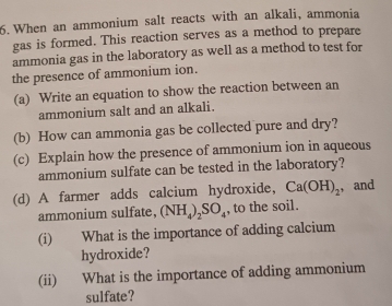 When an ammonium salt reacts with an alkali, ammonia 
gas is formed. This reaction serves as a method to prepare 
ammonia gas in the laboratory as well as a method to test for 
the presence of ammonium ion. 
(a) Write an equation to show the reaction between an 
ammonium salt and an alkali. 
(b) How can ammonia gas be collected pure and dry? 
(c) Explain how the presence of ammonium ion in aqueous 
ammonium sulfate can be tested in the laboratory? 
(d) A farmer adds calcium hydroxide, Ca(OH)_2 , and 
ammonium sulfate, (NH_4)_2SO_4 , to the soil. 
(i) What is the importance of adding calcium 
hydroxide? 
(ii) What is the importance of adding ammonium 
sulfate?