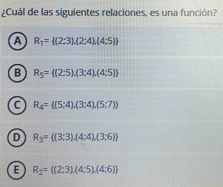 ¿Cuál de las siguientes relaciones, es una función?
A R_1= (2;3),(2;4),(4;5)
B R_5= (2;5),(3;4),(4;5)
- R_4= (5;4),(3;4),(5;7)
R_3= (3;3),(4;4),(3;6)
E R_2= (2;3),(4;5),(4;6)