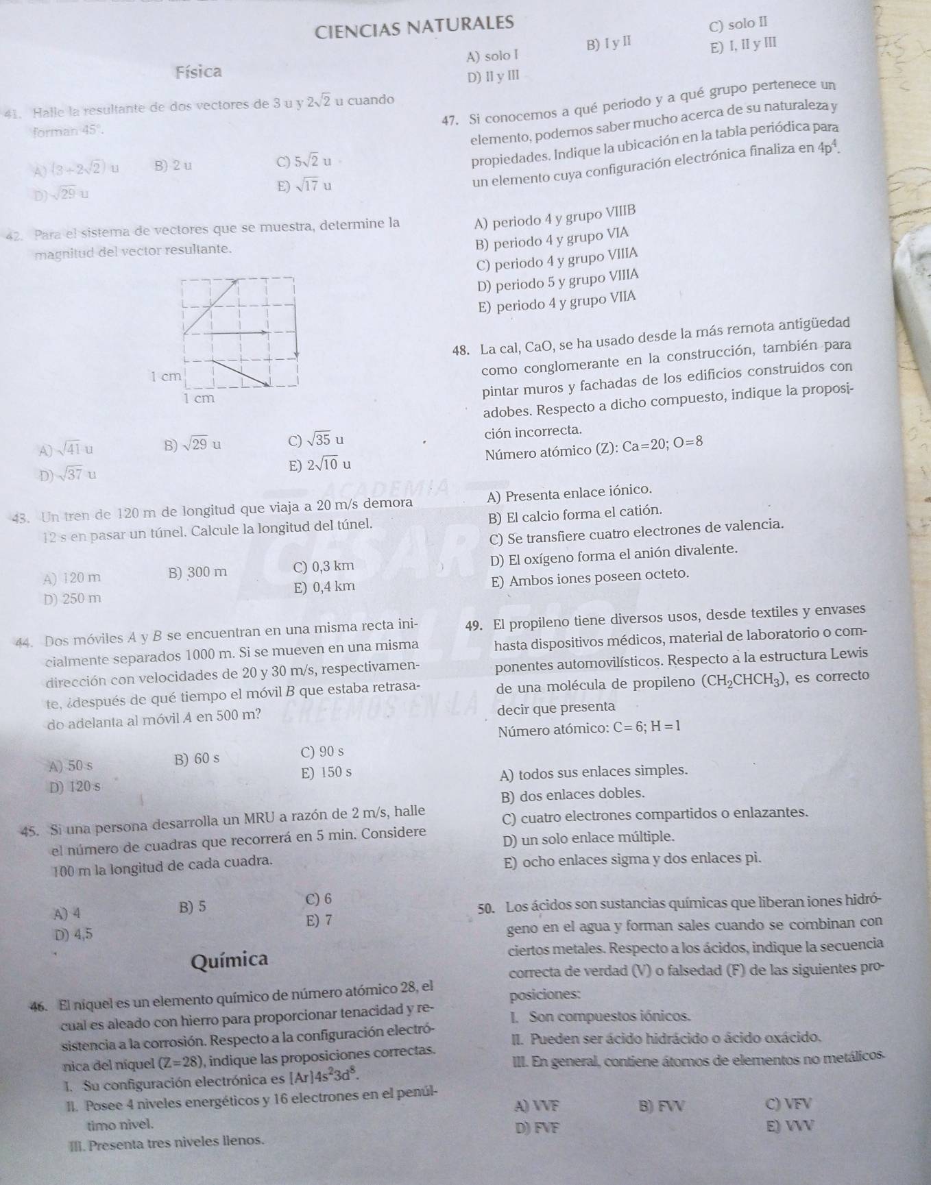 CIENCIAS NATURALES
C) solo II
Física A) solo I B)ⅠyⅡ
E) I, ⅡyⅢ
D)ⅡyⅢ
47. Si conocemos a qué periodo y a qué grupo pertenece un
41. Halle la resultante de dos vectores de 3 u y 2sqrt(2) u cuando
elemento, podemos saber mucho acerca de su naturaleza y
forman 45°.
A) (3+2sqrt(2))u B) 2 u C) 5sqrt(2)u
propiedades. Indique la ubicación en la tabla periódica para
D) sqrt(29)u
E) sqrt(17)
un elemento cuya configuración electrónica finaliza en 4p^4.
42. Para el sistema de vectores que se muestra, determine la
A) periodo 4 y grupo VIIIB
magnitud del vector resultante.
B) periodo 4 y grupo VIA
C) periodo 4 y grupo VIIIA
D) periodo 5 y grupo VIIIA
E) periodo 4 y grupo VIIA
48. La cal, CaO, se ha usado desde la más remota antigüedad
1 cm
como conglomerante en la construcción, también para
1 cm
pintar muros y fachadas de los edificios construidos con
adobes. Respecto a dicho compuesto, indique la proposi-
A) sqrt(41)u B) sqrt(29) u C) sqrt(35)u ción incorrecta.
D) sqrt(37)u E) 2sqrt(10)u Número atómico (Z): Ca=20;O=8
43. Un tren de 120 m de longitud que viaja a 20 m/s demora A) Presenta enlace iónico.
12 s en pasar un túnel. Calcule la longitud del túnel. B) El calcio forma el catión.
C) Se transfiere cuatro electrones de valencia.
A) 120 m B) 300 m C) 0,3 km D) El oxígeno forma el anión divalente.
D) 250 m E) 0,4 km E) Ambos iones poseen octeto.
44. Dos móviles A y B se encuentran en una misma recta ini- 49. El propileno tiene diversos usos, desde textiles y envases
cialmente separados 1000 m. Si se mueven en una misma hasta dispositivos médicos, material de laboratorio o com-
dirección con velocidades de 20 y 30 m/s, respectivamen- ponentes automovilísticos. Respecto a la estructura Lewis
te adespués de qué tiempo el móvil B que estaba retrasa- de una molécula de propileno (CH_2CHCH_3) , es correcto
do adelanta al móvil A en 500 m? decir que presenta
Número atómico: C=6;H=1
A) 50 s B) 60 s C) 90 s
D) 120 s E) 150 s A) todos sus enlaces simples.
B) dos enlaces dobles.
45. Si una persona desarrolla un MRU a razón de 2 m/s, halle C) cuatro electrones compartidos o enlazantes.
D) un solo enlace múltiple.
el número de cuadras que recorrerá en 5 min. Considere
100 m la longitud de cada cuadra. E) ocho enlaces sigma y dos enlaces pi.
C) 6
A) 4 B) 5 50. Los ácidos son sustancias químicas que liberan iones hidró-
geno en el agua y forman sales cuando se combinan con
D) 4,5 E) 7
Química ciertos metales. Respecto a los ácidos, indique la secuencia
correcta de verdad (V) o falsedad (F) de las siguientes pro-
46. El níquel es un elemento químico de número atómico 28, el posiciones:
cual es aleado con hierro para proporcionar tenacidad y re- I. Son compuestos iónicos.
sistencia a la corrosión. Respecto a la configuración electró-
II. Pueden ser ácido hidrácido o ácido oxácido.
nica del níquel (Z=28) , indique las proposiciones correctas.
III. En general, contiene átomos de elementos no metálicos.
1. Su configuración electrónica es [Ar]4s^23d^8.
II. Posee 4 niveles energéticos y 16 electrones en el penúl-
A) VVF B) FVV C) VFV
timo nivel. E) VVV
III. Presenta tres niveles llenos. D) FVE.