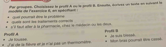 Par groupes. Choisissez le profil A ou le profil B. Ensuite, écrivez un texte en suivant le 
modèle de l'exercice 6, en spécifiant : 
quel pourrait être le problème 
quels sont les traitements corrects 
s'il faut aller à la pharmacie, chez le médecin ou les deux. 
Profil A Profil B 
Je tousse. Je suis blessé. 
J'ai de la fièvre et je n'ai pas un thermomètre. Mon bras pourrait être cassé.