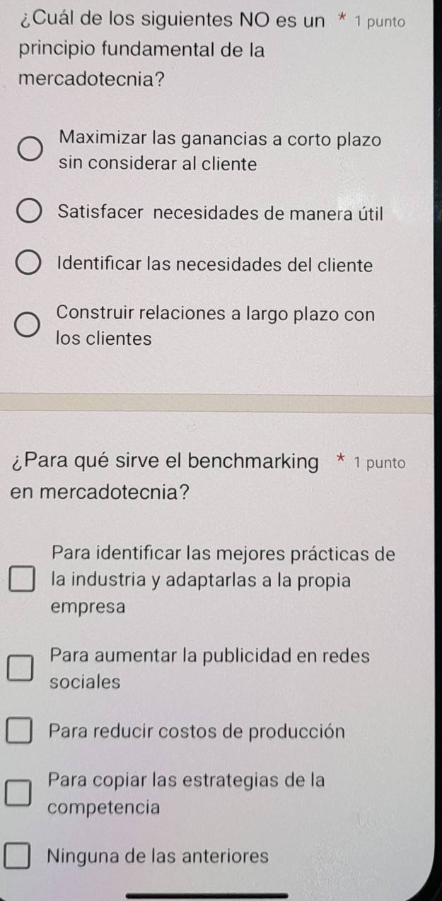 ¿Cuál de los siguientes NO es un * 1 punto
principio fundamental de la
mercadotecnia?
Maximizar las ganancias a corto plazo
sin considerar al cliente
Satisfacer necesidades de manera útil
Identificar las necesidades del cliente
Construir relaciones a largo plazo con
los clientes
¿Para qué sirve el benchmarking * 1 punto
en mercadotecnia?
Para identificar las mejores prácticas de
la industria y adaptarlas a la propia
empresa
Para aumentar la publicidad en redes
sociales
Para reducir costos de producción
Para copiar las estrategias de la
competencia
Ninguna de las anteriores