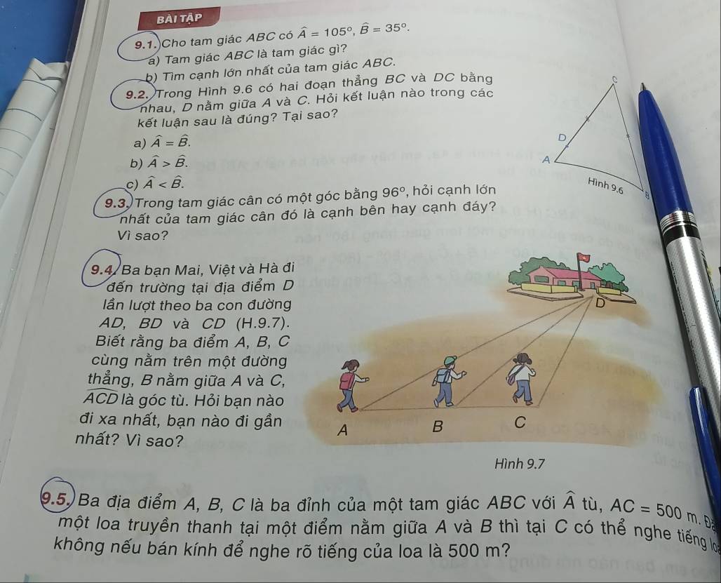 bài tập
9.1.)Cho tam giác ABC có widehat A=105°, widehat B=35°. 
a) Tam giác ABC là tam giác gì?
b) Tìm cạnh lớn nhất của tam giác ABC.
9.2. Trong Hình 9.6 có hai đoạn thẳng BC và DC bằng
nhau, D nằm giữa A và C. Hỏi kết luận nào trong các
kết luận sau là đúng? Tại sao?
a) widehat A=widehat B.
b) hat A>hat B.
c) hat A . 
9.3.) Trong tam giác cân có một góc bằng 96° , hỏi cạnh lớn
nhất của tam giác cân đó là cạnh bên hay cạnh đáy?
Vì sao?
9.4/ Ba bạn Mai, Việt và Hà đi
đến trường tại địa điểm D
lần lượt theo ba con đường
AD, BD và CD (H.9.7).
Biết rằng ba điểm A, B, C
cùng nằm trên một đường
thẳng, B nằm giữa A và C,
ACD là góc tù. Hỏi bạn nào
đi xa nhất, bạn nào đi gần 
nhất? Vì sao?
Hình 9.7
9.5) Ba địa điểm A, B, C là ba đỉnh của một tam giác ABC với widehat A tù, AC=500m D
một loa truyền thanh tại một điểm nằm giữa A và B thì tại C có thể nghe tiếng lợọ
không nếu bán kính để nghe rõ tiếng của loa là 500 m?