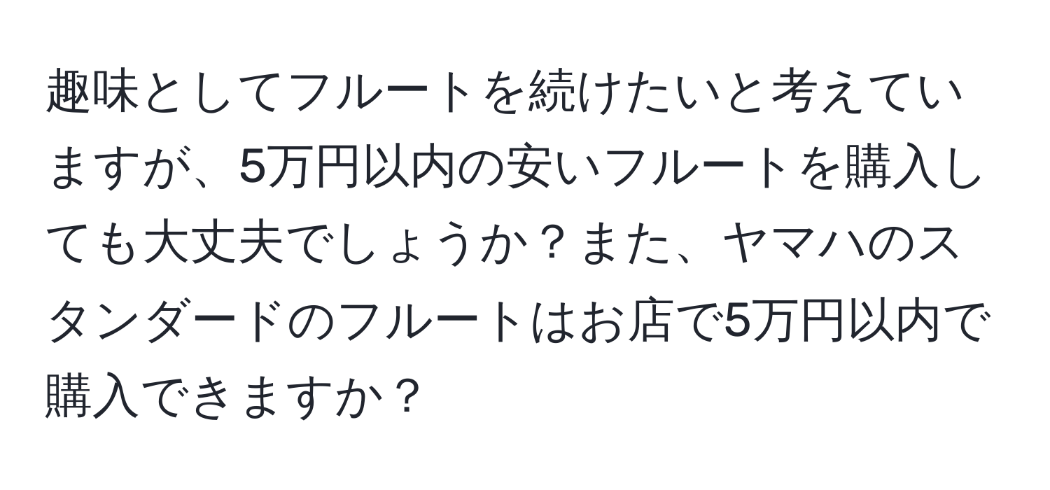 趣味としてフルートを続けたいと考えていますが、5万円以内の安いフルートを購入しても大丈夫でしょうか？また、ヤマハのスタンダードのフルートはお店で5万円以内で購入できますか？