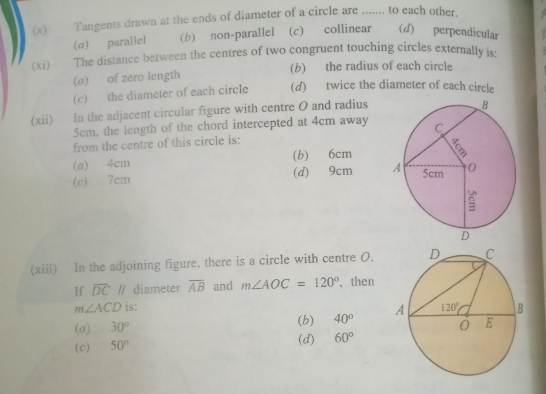 Tangents drawn at the ends of diameter of a circle are ....... to each other.
(α) parallel (b) non-parallel (c) collinear (d) perpendicular
(xi)  The distance between the centres of two congruent touching circles externally is:
(a) of zero length (b) the radius of each circle
(c) the diameter of each circle (d) twice the diameter of each circle
(xii) In the adjacent circular figure with centre 0 and radius
5cm, the length of the chord intercepted at 4cm away
from the centre of this circle is:
(a) 4cm (b) 6cm
(c) 7cm (d) 9cm 
(xiii) In the adjoining figure, there is a circle with centre O.
If overline DC // diameter overline AB and m∠ AOC=120° , then
m∠ ACD is:
(a) 30° (b) 40°
(c) 50°
(d) 60°