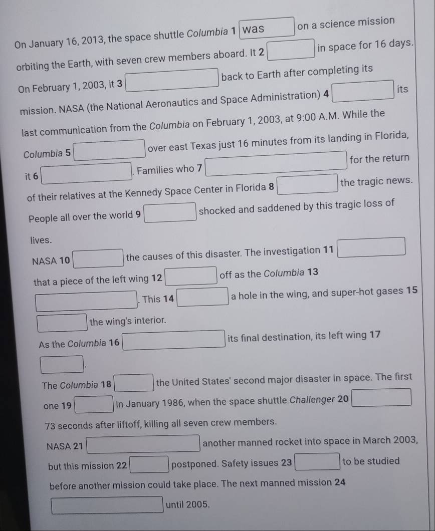 On January 16, 2013, the space shuttle Columbia 1 was^ on a science mission 
orbiting the Earth, with seven crew members aboard. It 2 □ in space for 16 days. 
On February 1, 2003, it 3 □ back to Earth after completing its 
mission. NASA (the National Aeronautics and Space Administration) 4 □ its 
last communication from the Columbia on February 1, 2003, at 9:00 A.M. While the 
Columbia 5 □ over east Texas just 16 minutes from its landing in Florida, 
it 6 ∴ △ ADC=∠ BAD ∴ △ ADC=△ A) . Families who 7^(□) for the return 
of their relatives at the Kennedy Space Center in Florida 8 □  the tragic news. 
People all over the world 9 □ shocked and saddened by this tragic loss of 
lives. 
NASA 10 _  the causes of this disaster. The investigation 11 □
that a piece of the left wing 12 □  off as the Columbia 13 
□ . This 14 □ a hole in the wing, and super-hot gases 15
□ the wing's interior. 
As the Columbia 16 □ its final destination, its left wing 17
□. 
The Columbia 18 □ the United States' second major disaster in space. The first 
one 19 □ in January 1986, when the space shuttle Challenger 20 ∴ △ ADCsim ∠ BCD
73 seconds after liftoff, killing all seven crew members. 
NASA 21 □ another manned rocket into space in March 2003, 
but this mission 22 □ postponed. Safety issues 23 □ to be studied 
before another mission could take place. The next manned mission 24
□ until 2005.