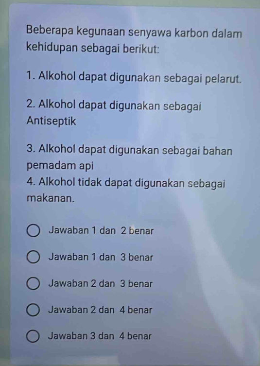 Beberapa kegunaan senyawa karbon dalam
kehidupan sebagai berikut:
1. Alkohol dapat digunakan sebagai pelarut.
2. Alkohol dapat digunakan sebagai
Antiseptik
3. Alkohol dapat digunakan sebagai bahan
pemadam api
4. Alkohol tidak dapat digunakan sebagai
makanan.
Jawaban 1 dan 2 benar
Jawaban 1 dan 3 benar
Jawaban 2 dan 3 benar
Jawaban 2 dan 4 benar
Jawaban 3 dan 4 benar