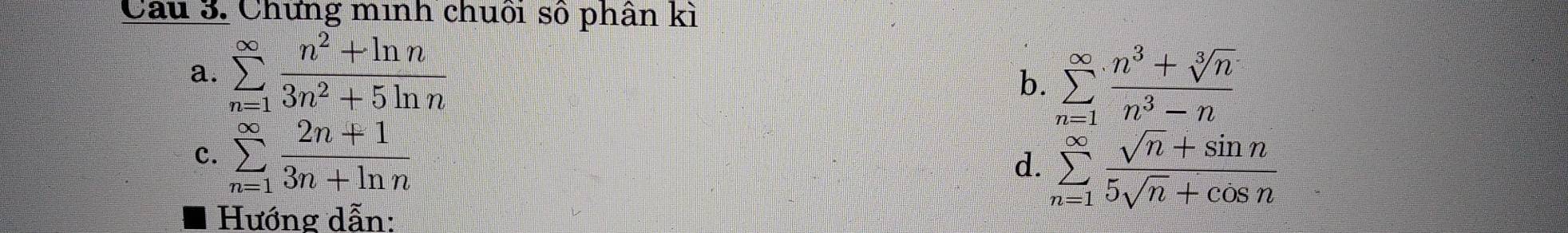 Chứng minh chuối số phân kì 
a. sumlimits _(n=1)^(∈fty) (n^2+ln n)/3n^2+5ln n 
b. sumlimits _(n=1)^(∈fty) (n^3+sqrt[3](n))/n^3-n 
c. sumlimits _(n=1)^(∈fty) (2n+1)/3n+ln n 
d. sumlimits _(n=1)^(∈fty) (sqrt(n)+sin n)/5sqrt(n)+cos n 
Hướng dẫn: