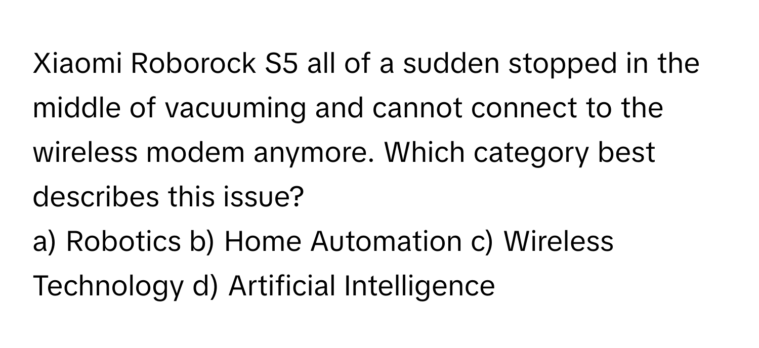 Xiaomi Roborock S5 all of a sudden stopped in the middle of vacuuming and cannot connect to the wireless modem anymore.  Which category best describes this issue?
a) Robotics  b) Home Automation  c) Wireless Technology  d) Artificial Intelligence