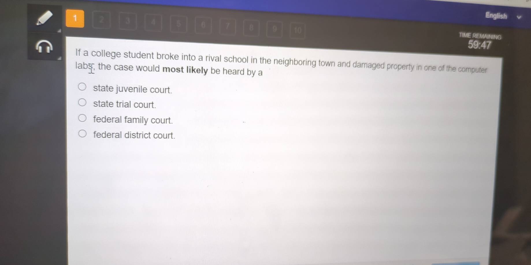 English v
1 2 3 4 5 6 7 8 9 10
TIME REMAINING
59:47
If a college student broke into a rival school in the neighboring town and damaged property in one of the computer
labs, the case would most likely be heard by a
state juvenile court.
state trial court.
federal family court.
federal district court.