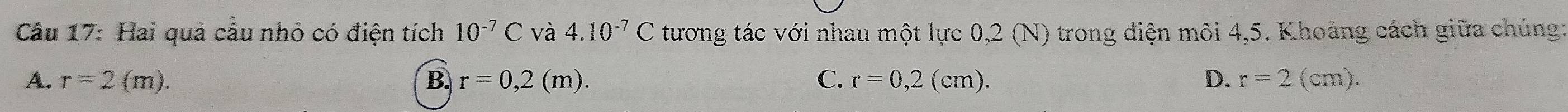 Hai quả câu nhỏ có điện tích 10^(-7)C và 4.10^(-7)C tương tác với nhau một lực 0,2 (N) trong điện môi 4,5. Khoảng cách giữa chúng:
A. r=2(m). B. r=0,2(m). C. r=0,2(cm). D. r=2(cm).