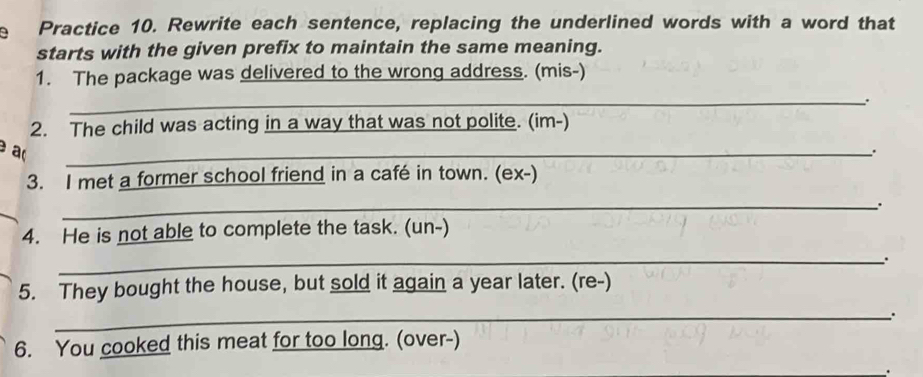 Practice 10. Rewrite each sentence, replacing the underlined words with a word that 
starts with the given prefix to maintain the same meaning. 
1. The package was delivered to the wrong address. (mis-) 
_ 
2. The child was acting in a way that was not polite. (im-) 
a( 
_. 
3. I met a former school friend in a café in town. (ex-) 
_、. 
4. He is not able to complete the task. (un-) 
_ 
5. They bought the house, but sold it again a year later. (re-) 
_. 
6. You cooked this meat for too long. (over-) 
.