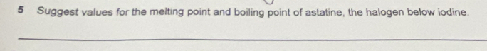 Suggest values for the melting point and boiling point of astatine, the halogen below iodine. 
_