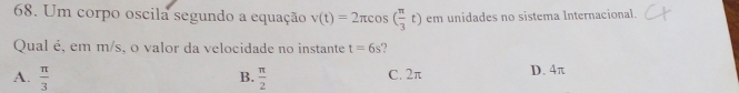 Um corpo oscila segundo a equação v(t)=2π cos ( π /3 t) em unidades no sistema Internacional.
Qual é, em m/s, o valor da velocidade no instante t=6s ?
A.  π /3   π /2  C. 2π D. 4π
B.