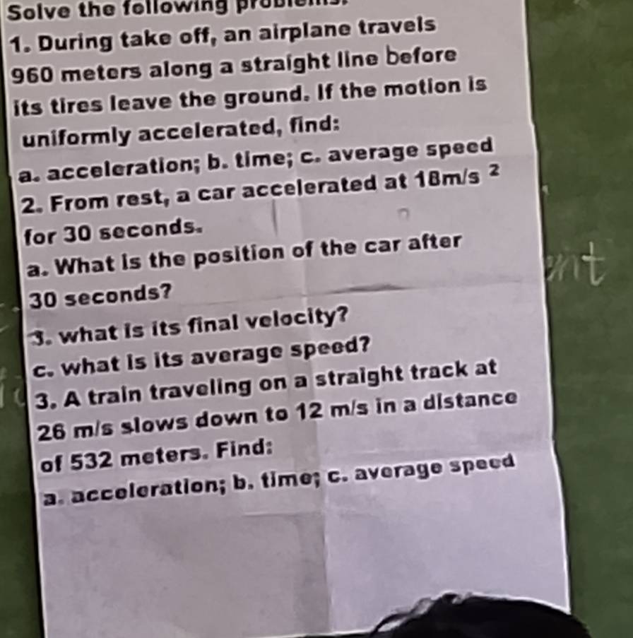 Solve the following problen 
1. During take off, an airplane travels
960 meters along a straight line before 
its tires leave the ground. If the motion is 
uniformly accelerated, find: 
a. acceleration; b. time; c. average speed 
2. From rest, a car accelerated at 1 8m/s 2 
for 30 seconds. 
a. What is the position of the car after
30 seconds? 
3. what is its final velocity? 
c. what is its average speed? 
3. A train traveling on a straight track at
26 m/s slows down to 12 m/s in a distance 
of 532 meters. Find: 
a. acceleration; b. time; c. average speed