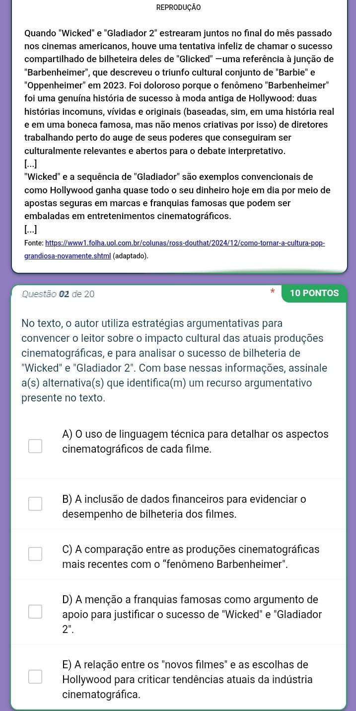 REPRODUÇÃO
Quando "Wicked" e "Gladiador 2'' estrearam juntos no final do mês passado
nos cinemas americanos, houve uma tentativa infeliz de chamar o sucesso
compartilhado de bilheteira deles de ''Glicked' —uma referência à junção de
"Barbenheimer", que descreveu o triunfo cultural conjunto de "Barbie" e
"Oppenheimer" em 2023. Foi doloroso porque o fenômeno "Barbenheimer"
foi uma genuína história de sucesso à moda antiga de Hollywood: duas
histórias incomuns, vívidas e originais (baseadas, sim, em uma história real
e em uma boneca famosa, mas não menos criativas por isso) de diretores
trabalhando perto do auge de seus poderes que conseguiram ser
culturalmente relevantes e abertos para o debate interpretativo.
[...]
"Wicked" e a sequência de "Gladiador" são exemplos convencionais de
como Hollywood ganha quase todo o seu dinheiro hoje em dia por meio de
apostas seguras em marcas e franquias famosas que podem ser
embaladas em entretenimentos cinematográficos.
[...]
Fonte: https://www1.folha.uol.com.br/colunas/ross-douthat/2024/12/como-tornar-a-cultura-pop-
grandiosa-novamente.shtml (adaptado).
Questão 02 de 20 10 PONTOS
No texto, o autor utiliza estratégias argumentativas para
convencer o leitor sobre o impacto cultural das atuais produções
cinematográficas, e para analisar o sucesso de bilheteria de
"Wicked" e "Gladiador 2''. Com base nessas informações, assinale
a(s) alternativa(s) que identifica(m) um recurso argumentativo
presente no texto.
A) O uso de linguagem técnica para detalhar os aspectos
cinematográficos de cada filme.
B) A inclusão de dados financeiros para evidenciar o
desempenho de bilheteria dos filmes.
C) A comparação entre as produções cinematográficas
mais recentes com o “fenômeno Barbenheimer”.
D) A menção a franquias famosas como argumento de
apoio para justificar o sucesso de "Wicked" e "Gladiador
2''.
E) A relação entre os "novos filmes" e as escolhas de
Hollywood para criticar tendências atuais da indústria
cinematográfica.