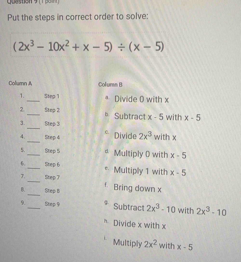 Put the steps in correct order to solve:
(2x^3-10x^2+x-5)/ (x-5)
Column A Column B
1. _Step 1 ª Divide 0 with x
_
2. Step 2
b Subtract x-5 with x-5
_
3. Step 3
_
C. Divide 2x^3
4. Step 4 with x
5. _Step 5 d Multiply 0 with x-5
6. _Step 6 e Multiply 1 with x-5
_
7. Step 7
_
f. Bring down x
8. Step 8
9. _Step 9 g. Subtract 2x^3-10 with 2x^3-10
h Divide x with x
i. Multiply 2x^2 with x-5