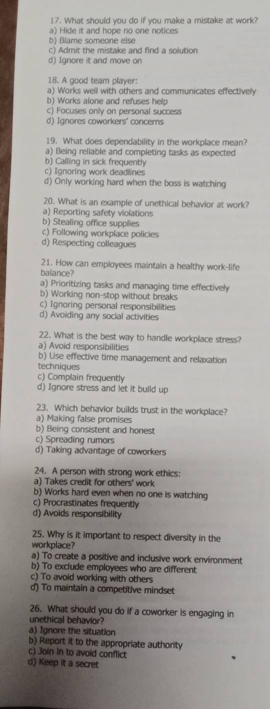 What should you do if you make a mistake at work?
a) Hide it and hope no one notices
b) Blame someone else
c) Admit the mistake and find a solution
d) Ignore it and move on
18. A good team player:
a) Works well with others and communicates effectively
b) Works alone and refuses help
c) Focuses only on personal success
d) Ignores coworkers' concerns
19. What does dependability in the workplace mean?
a) Being reliable and completing tasks as expected
b) Calling in sick frequently
c) Ignoring work deadlines
d) Only working hard when the boss is watching
20. What is an example of unethical behavior at work?
a) Reporting safety violations
b) Stealing office supplies
c) Following workplace policies
d) Respecting colleagues
21. How can employees maintain a healthy work-life
balance?
a) Prioritizing tasks and managing time effectively
b) Working non-stop without breaks
c) Ignoring personal responsibilities
d) Avoiding any social activities
22. What is the best way to handle workplace stress?
a) Avoid responsibilities
b) Use effective time management and relaxation
techniques
c) Complain frequently
d) Ignore stress and let it build up
23. Which behavior builds trust in the workplace?
a) Making false promises
b) Being consistent and honest
c) Spreading rumors
d) Taking advantage of coworkers
24. A person with strong work ethics:
a) Takes credit for others' work
b) Works hard even when no one is watching
c) Procrastinates frequently
d) Avoids responsibility
25. Why is it important to respect diversity in the
workplace?
a) To create a positive and inclusive work environment
b) To exclude employees who are different
c) To avoid working with others
d) To maintain a competitive mindset
26. What should you do if a coworker is engaging in
unethical behavior?
a) Ignore the situation
b) Report it to the appropriate authority
c) Join in to avoid conflict
d) Keep it a secret