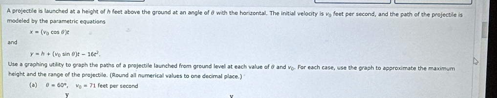 A projectile is launched at a height of h feet above the ground at an angle of θ with the horizontal. The initial velocity is v₀ feet per second, and the path of the projectile is 
modeled by the parametric equations
x=(v_0cos θ )t
and
y=h+(v_0sin θ )t-16t^2. 
Use a graphing utility to graph the paths of a projectile launched from ground level at each value of θ and v_0. For each case, use the graph to approximate the maximum 
height and the range of the projectile. (Round all numerical values to one decimal place.) 
(a) θ =60°, v_0=71 feet per second
y