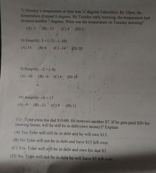 Monday’s temperature at 6pm was 11 degrees Fahrenheit. By 10pm, the
temperature dropped 6 degrees. By Tuesday early morning, the temperature had
dropped another 7 degrees. What was the temperature on Tuesday morning?
(A) -2 (B), -13 (C) 4 (D) 2
8) Simplify: 3+(-7)-(-10)
(A) 14 (B) 6 (C) -14' D) 20
9) Simplify: -2+(-8)
(A) -10 (B) -6 (C) 6 (D) 1ổ
10) Simplify: -8+17
(A) -9 (B) -11 (C) 9 (D) 11
11) Tyler owes his dad $10.00. He borrows another $7. If he gets paid $20 for
mowing lawns, will he still be in debt (owe money)? Explain
(A) Yes Tyler will still be in debt and he will owe $13.
(B) No Tyler will not be in debt and have $13 left over.
(C) Yes. Tyler will still be in debt and owe his dad $3.
(D) No, Tyler will not be in debt he will have $3 left over.