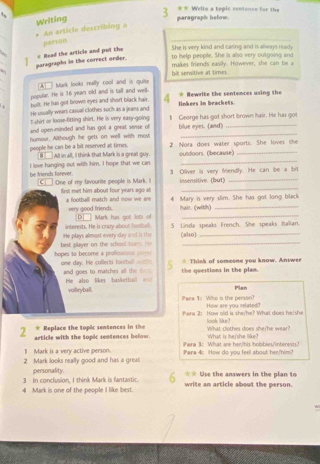 to
3 ★ Write a topic sentence for the
Writing
paragraph below.
_
An article describing a
person
* Read the article and put the She is very kind and caring and is always ready
ten
paragraphs in the correct order. to help people. She is also very outgoing and
makes friends easily. However, she can be a
an
bit sensitive at times.
A Mark looks really cool and is quite
popular. He is 16 years old and is tall and well- * Rewrite the sentences using the
built. He has got brown eyes and short black hair. 4 linkers in brackets.
He usually wears casual clothes such as a jeans and
T-shirt or loose-fitting shirt. He is very easy-going 1 George has got short brown hair. He has got
and open-minded and has got a great sense of blue eyes. (and)_
humour. Although he gets on well with most_
people he can be a bit reserved at times. 2 Nora does water sports. She loves the
B All in all, I think that Mark is a great guy. outdoors. (because)_
I love hanging out with him. I hope that we can
_
be friends forever. 3 Oliver is very friendly. He can be a bit
C|   One of my favourite people is Mark. I insensitive. (but)_
first met him about four years ago at
_
a football match and now we are 4 Mary is very slim. She has got long black
very good friends. hair. (with)_
D]  Mark has got lots of_
interests. He is crazy about football. 5 Linda speaks French. She speaks Italian.
He plays almost every day and is the (also)_
best player on the school team. He_
hopes to become a professional ployer
one day. He collects football outifc * Think of someone you know. Answer
and goes to matches all the tim the questions in the plan.
He also likes basketball and
volleyball. Plan
Para 1: Who is the person?
How are you related?
Para 2: How old is she/he? What does he/she
look like?
* Replace the topic sentences in the What clothes does she/he wear?
2 article with the topic sentences below. What is he/she like?
Para 3: What are her/his hobbies/interests?
1 Mark is a very active person. Para 4: How do you feel about her/him?
2 Mark looks really good and has a great
personality. ★★ Use the answers in the plan to
3 In conclusion, I think Mark is fantastic. write an article about the person.
4 Mark is one of the people I like best.