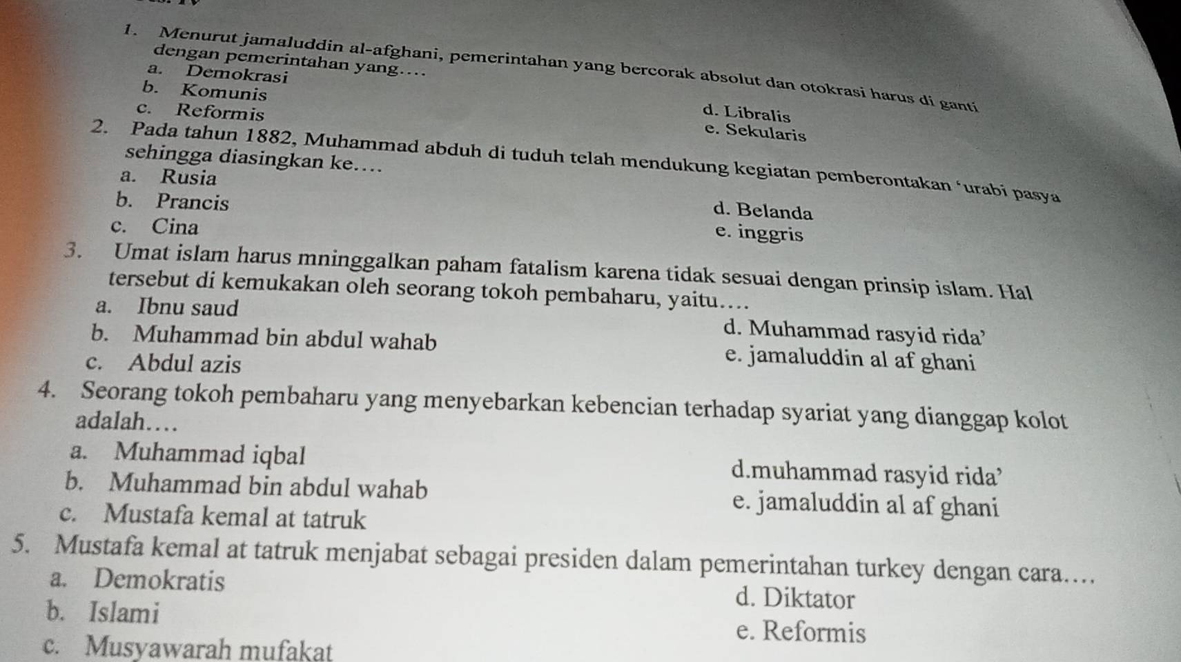 dengan pemerintahan yang....
1. Menurut jamaluddin al-afghani, pemerintahan yang bercorak absolut dan otokrasí harus di ganti
a. Demokrasi d. Libralis
c. Reformis
b. Komunis e. Sekularis
sehingga diasingkan ke...
2. Pada tahun 1882, Muhammad abduh di tuduh telah mendukung kegiatan pemberontakan ‘urabi pasya
a. Rusia
d. Belanda
b. Prancis e. inggris
c. Cina
3. Umat islam harus mninggalkan paham fatalism karena tidak sesuai dengan prinsip islam. Hal
tersebut di kemukakan oleh seorang tokoh pembaharu, yaitu….
a. Ibnu saud d. Muhammad rasyid rida’
b. Muhammad bin abdul wahab e. jamaluddin al af ghani
c. Abdul azis
4. Seorang tokoh pembaharu yang menyebarkan kebencian terhadap syariat yang dianggap kolot
adalah…
a. Muhammad iqbal d.muhammad rasyid rida’
b. Muhammad bin abdul wahab e. jamaluddin al af ghani
c. Mustafa kemal at tatruk
5. Mustafa kemal at tatruk menjabat sebagai presiden dalam pemerintahan turkey dengan cara…
a. Demokratis d. Diktator
b. Islami
e. Reformis
c. Musyawarah mufakat