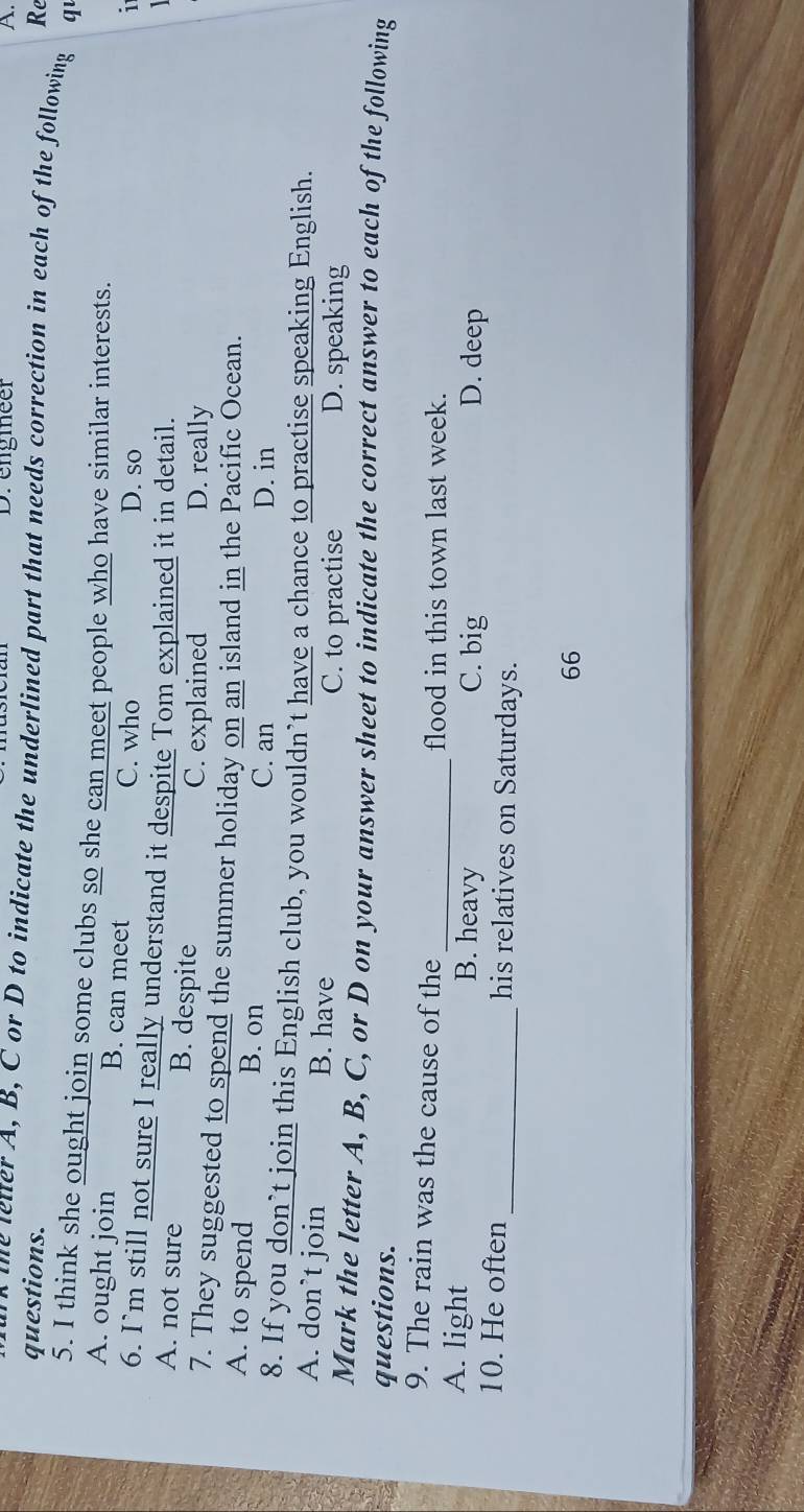 Drengmeer A.
questions. Re
o the letter A, B, C or D to indicate the underlined part that needs correction in each of the following q
5. I think she ought join some clubs so she can meet people who have similar interests.
A. ought join B. can meet D. so
C. who i
6. I`m still not sure I really understand it despite Tom explained it in detail.
A. not sure B. despite
C. explained D. really
7. They suggested to spend the summer holiday on an island in the Pacific Ocean.
A. to spend B. on C. an
D. in
8. If you don’t join this English club, you wouldn’t have a chance to practise speaking English.
A. don’t join B. have
C. to practise D. speaking
Mark the letter A, B, C, or D on your answer sheet to indicate the correct answer to each of the following
questions.
9. The rain was the cause of the
_flood in this town last week.
A. light B. heavy C. big D. deep
10. He often_ his relatives on Saturdays.
66