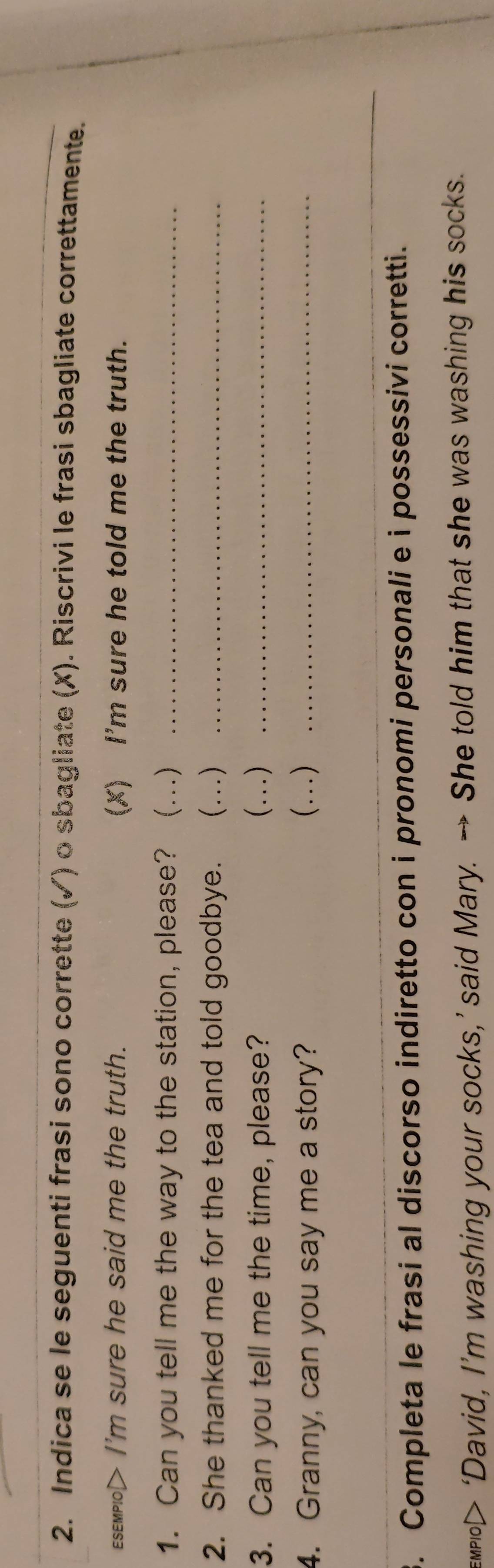 Indica se le seguenti frasi sono corrette (✓) o sbagliate (X). Riscrivi le frasi sbagliate correttamente. 
EsEмplo> I'm sure he said me the truth. (X) I'm sure he told me the truth. 
1. Can you tell me the way to the station, please? (...)_ 
2. She thanked me for the tea and told goodbye. (...) 
3. Can you tell me the time, please? (…)__ 
4. Granny, can you say me a story? (...) 
_ 
3. Completa le frasi al discorso indiretto con i pronomi personali e i possessivi corretti. 
тpо> ‘David, I’m washing your socks,’ said Mary. → She told him that she was washing his socks.
