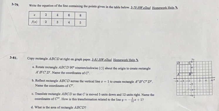 3-79. Write the equation of the line containing the points given in the table below. 3-79 HW eTool Homework Help
3-81. Copy rectangle ABCD at right on graph paper. 3-81 HW eTool Homework Help 
a. Rotate rectangle ABCD90° counterclockwise (○) about the origin to create rectangle
A'B'C'D'. Name the coordinates of C'.
b. Reflect rectangle ABCD across the vertical line x=1 to create rectangle A''B''C''D''.
Name the coordinates of C''.
c. Translate rectangle ABCD so that C is moved 5 units down and 12 units right. Name the
coordinates of C'''. How is this transformation related to the line y=- 5/12 x+1 ?
d. What is the area of rectangle ABCD?