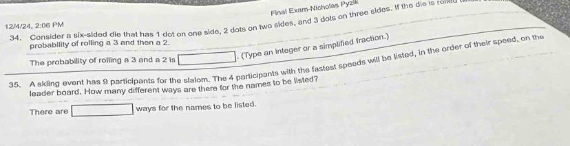 Final Exam-Nicholas Pyzik 
34. Consider a six-sided die that has 1 dot on one side, 2 dots on two sides, and 3 dots on three sides. If the die is roned
12/4/24, 2:06 PM 
probability of rolling a 3 and then a 2. 
. (Type an integer or a simplified fraction.) 
35. A skiing event has 9 participants for the slalom. The 4 participants with the fastest speeds will be listed, in the order of their speed, on the The probability of rolling a 3 and a 2 is x_1+x_2+2m
leader board. How many different ways are there for the names to be listed? 
There are □ ways for the names to be listed.