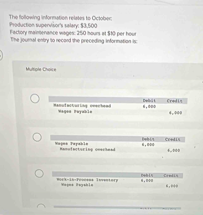 The following information relates to October:
Production supervisor's salary: $3,500
Factory maintenance wages: 250 hours at $10 per hour
The journal entry to record the preceding information is:
Multiple Choice
Debit Credit
Manufacturing overhead 6,000
Wages Payable 6,000
Debit Credit
Wages Payable 6,000
Manufacturing overhead 6,000
Debit Credit
Work-in-Process Inventory 6,000
Wages Payable 6,000