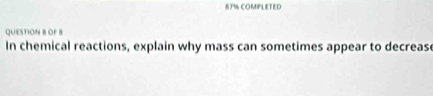 87% COMPLETED 
QUESTION B OF B 
In chemical reactions, explain why mass can sometimes appear to decrease