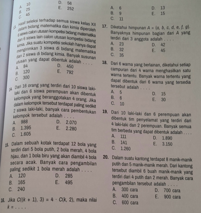 A. 10 D. 56
C. 45 B. 25 E. 252
A. 6 D. 13
B. 9 E. 15
C. 11
13. Hasil seleksi terhadap semua siswa kelas XII 17. Diketahui himpunan A= a,b,c,d,e,f,g .
dalam bidang matematika dan kimia diperoleh
6 siswa calon utusan kompetisi bidang matematika Banyaknya himpunan bagian dari A yang
dan 6 siswa lain calon utusan kompetisi bidang A. 23 terdiri dari 3 anggota adalah . . . .
kimia. Jika suatu kompetisi sekolah hanya dapat D. 42
mengirimkan 3 siswa di bidang matematika B. 32 E. 45
dan 2 siswa di bidang kimia. Banyak susunan C. 35
utusan yang dapat dibentuk adalah . . . . 18. Dari 6 warna yang berlainan, diketahui setiap
A. 84 D. 450 campuran dari 4 warna menghasilkan satu
B. 120 E. 792 warna tertentu. Banyak warna tertentu yang
C. 300
dapat dibentuk dari 6 warna yang tersedia
14. Dari 16 orang yang terdiri dari 10 siswa laki- tersebut adalah . . . .
laki dan 6 siswa perempuan akan dibentuk A. 5 D. 15
kelompok yang beranggotakan 4 orang. Jika B. 6 E. 30
dalam kelompok tersebut terdapat paling sedikit C. 10
2 siswa laki-laki, banyak cara pembentukan 19. Dari 10 laki-laki dan 6 perempuan akan
kelompok tersebut adalah . . . . dibentuk tim penyelamat yang terdiri dari
A. 988 D. 2.070 4 laki-laki dan 2 perempuan. Banyak semua
B. 1.395 E. 2.280 tim berbeda yang dapat dibentuk adalah . . . .
C. 1.605
A. 111 D. 1.890
15. Dalam sebuah kotak terdapat 12 bola yang B. 141 C. 1.260 E. 3.150
terdiri dari 5 bola putih, 2 bola merah, 4 bola
hijau, dan 1 bola biru yang akan diambil 4 bola 20. Dalam suatu kantong terdapat 8 manik-manik
secara acak. Banyak cara pengambilan putih dan 5 manik-manik merah. Dari kantong
paling sedikit 1 bola merah adalah . . . . tersebut diambil 6 buah manik-manik yang
A. 120 D. 285 terdiri dari 4 putih dan 2 merah. Banyak cara
B. 165 E. 495 pengambilan tersebut adalah . . . .
C. 240 A. 300 cara D. 700 cara
16. Jika C((k+1),3)=4· C(k,2) , maka nilai B. 400 cara E. 900 cara
C. 600 cara
k= .... _