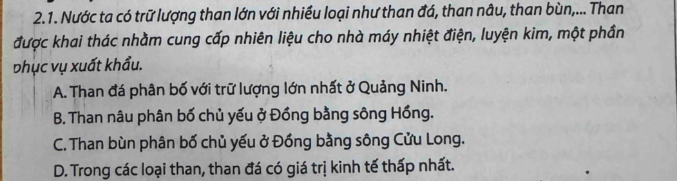 Nước ta có trữ lượng than lớn với nhiều loại như than đá, than nâu, than bùn,... Than
được khai thác nhằm cung cấp nhiên liệu cho nhà máy nhiệt điện, luyện kim, một phần
phục vụ xuất khẩu.
A. Than đá phân bố với trữ lượng lớn nhất ở Quảng Ninh.
B. Than nâu phân bố chủ yếu ở Đồng bằng sông Hồng.
C. Than bùn phân bố chủ yếu ở Đồng bằng sông Cửu Long.
D. Trong các loại than, than đá có giá trị kinh tế thấp nhất.