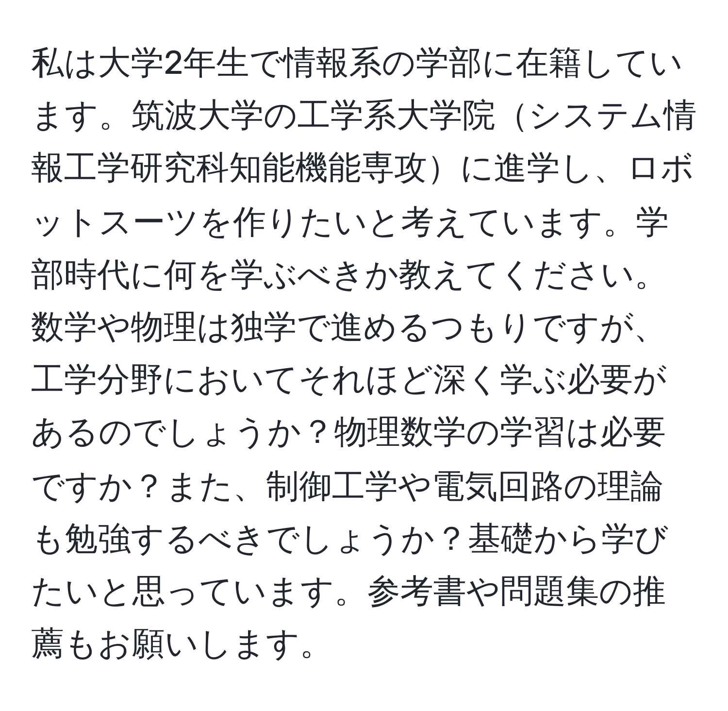 私は大学2年生で情報系の学部に在籍しています。筑波大学の工学系大学院システム情報工学研究科知能機能専攻に進学し、ロボットスーツを作りたいと考えています。学部時代に何を学ぶべきか教えてください。数学や物理は独学で進めるつもりですが、工学分野においてそれほど深く学ぶ必要があるのでしょうか？物理数学の学習は必要ですか？また、制御工学や電気回路の理論も勉強するべきでしょうか？基礎から学びたいと思っています。参考書や問題集の推薦もお願いします。