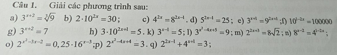 Giải các phương trình sau: 
a) 3^(x+2)=sqrt[3](9) b) 2· 10^(2x)=30; a c) 4^(2x)=8^(2x-1). d) 5^(2x-1)=25; e) 3^(x+1)=9^(2x+1);f) 10^(1-2x)=100000
g) 3^(x+2)=7 h) 3· 10^(2x+1)=5. k) 3^(x-1)=5; 1) 3^(x^2)-4x+5=9; m) 2^(2x+3)=8sqrt(2); n) 8^(x-2)=4^(1-2x); 
o) 2^(x^2)-3x-2=0,25· 16^(x-3);p) 2^(x^2)-4x+4=3. q) 2^(2x-1)+4^(x+1)=3