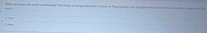 When Jen hears the word "comfortable" she thinks of her grandmother's house at Thanksgiving. Her thoughts demonstrate the connotative meaming olf the
word.
True
False