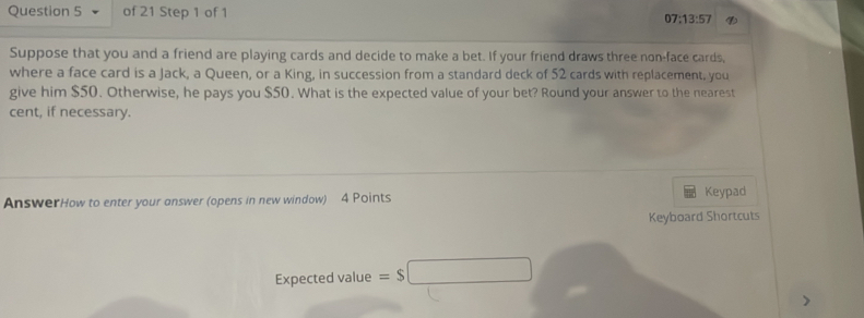 07:13:57 
Suppose that you and a friend are playing cards and decide to make a bet. If your friend draws three non-face cards, 
where a face card is a Jack, a Queen, or a King, in succession from a standard deck of 52 cards with replacement, you 
give him $50. Otherwise, he pays you $50. What is the expected value of your bet? Round your answer to the nearest 
cent, if necessary. 
AnswerHow to enter your answer (opens in new window) 4 Points Keypad 
Keyboard Shortcuts 
Expected value =$ □