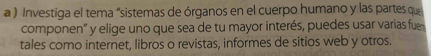 a ) Investiga el tema “sistemas de órganos en el cuerpo humano y las partes que 
componen” y elige uno que sea de tu mayor interés, puedes usar varias fuem 
tales como internet, libros o revistas, informes de sitios web y otros.