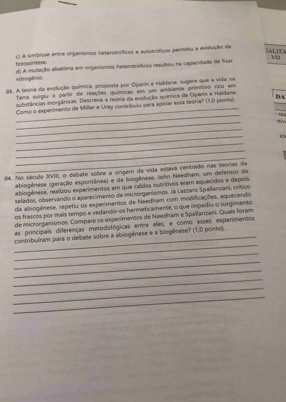 JALITA
c) A simbiose entre organismos heterotróficos e autotróficos permitiu a evolução da
Vo
fotossintese.
d) A mutação aleatória em organismos heterotróficos resultou na capacidade de fixar
nitrogênio.
03. A teoria da evolução química, proposta por Oparin e Haldane, sugere que a vida na
Terra surgiu a partir de reações químicas em um ambiente primitivo rico em
DA'
substâncias inorgânicas. Descreva a teoria da evolução química de Oparin e Haldane.
_
_Como o experimento de Miller e Urey contribuiu para apoiar essa teoria? (1,0 ponto).
: ras
_
tiv
_
_
ci
_
_
_
04. No século XVIII, o debate sobre a origem da vida estava centrado nas teorias da
abiogênese (geração espontânea) e da biogênese. John Needham, um defensor da
abiogênese, realizou experimentos em que caldos nutritivos eram aquecidos e depois
selados, observando o aparecimento de microrganismos. Já Lazzaro Spallanzani, crítico
da abiogênese, repetiu os experimentos de Needham com modificações, aquecendo
os frascos por mais tempo e vedando-os hermeticamente, o que impediu o surgimento
de microrganismos. Compare os experimentos de Needham e Spallanzani. Quais foram
as principais diferenças metodológicas entre eles, e como esses experimentos
_
_contribuíram para o debate sobre a abiogênese e a biogênese? (1,0 ponto).
_
_
_
_
_
_