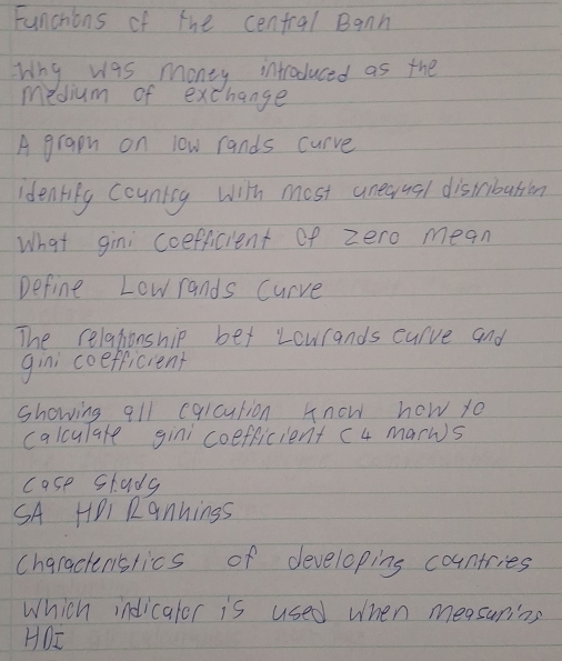 Funchions of the cenfral Bann 
Wny was money introduced as the 
medium of exchange 
A grapn on low rands curve 
Identily countiy with most unequal distribation 
What gini coefficient of zero mean 
Define Lowrands curve 
The relationship ber Lourands curve and 
gini coefficient 
showing all eqlcution know how yo 
calculare gini coefficient c4 marws 
case stady 
SA HPi Rannings 
chgractenslics of developing countries 
Which indicaler is used when measuring 
HDI