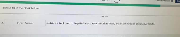 Mark For Review Se 
Please fill in the blank below. 
0( 
A Input Answer matrix is a tool used to help define accuracy, precision, recall, and other statistics about an AI model.