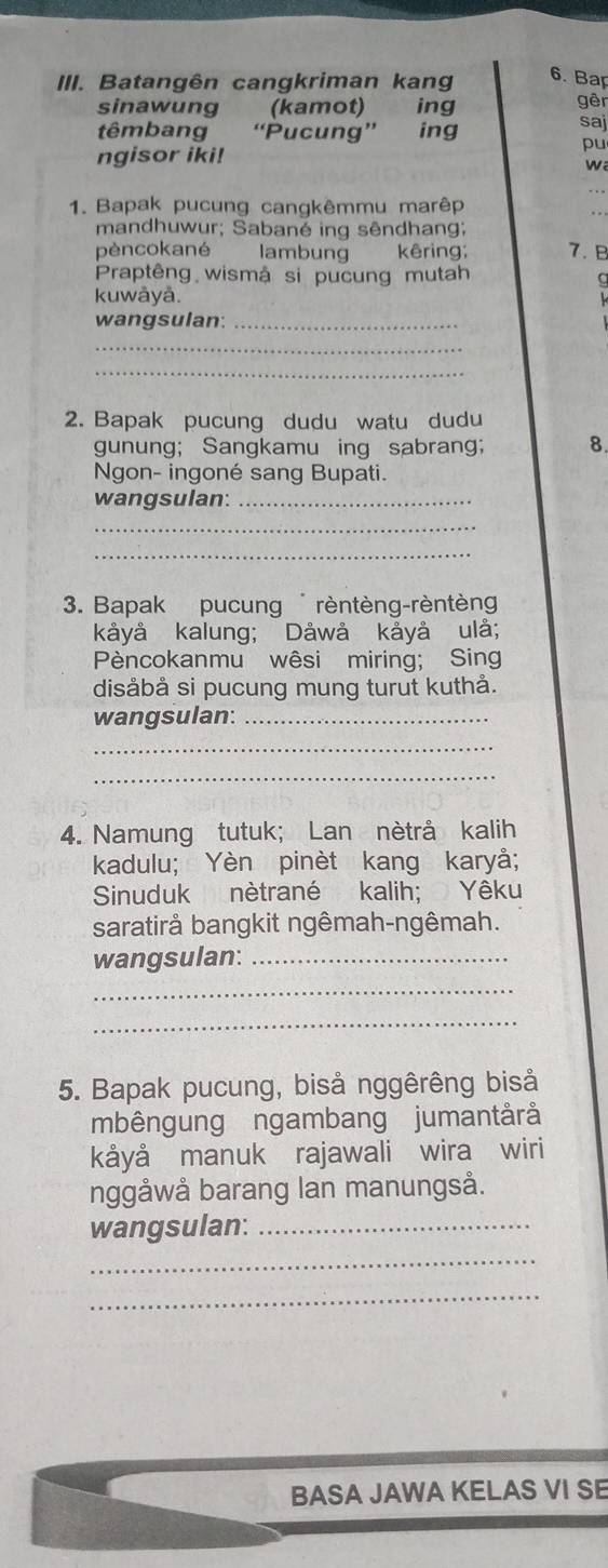 Batangên cangkriman kang 6. Bap 
sinawung (kamot) ing gēn saj 
têmbang “Pucung” ing 
pu 
ngisor iki! w 
1. Bapak pucung cangkêmmu marêp 
mandhuwur; Sabané ing sêndhang; 
pèncokané lambung kêring; 7. B 
Praptêng wismậ si pucung mutah 
a 
kuwāyå. 
wangsulan:_ 
_ 
_ 
2. Bapak pucung dudu watu dudu 
gunung; Sangkamu ing sabrang; 8. 
Ngon- ingoné sang Bupati. 
wangsulan:_ 
_ 
_ 
3. Bapak pucung rèntèng-rèntèng 
kåyå kalung; Dåwå kåyå ulå; 
Pèncokanmu wêsi miring; Sing 
disåbå si pucung mung turut kuthå. 
wangsulan:_ 
_ 
_ 
4. Namung tutuk; Lan nètrå kalih 
kadulu; Yèn pinèt kang karyå; 
Sinuduk nètrané kalih; Yêku 
saratirå bangkit ngêmah-ngêmah. 
wangsulan:_ 
_ 
_ 
5. Bapak pucung, biså nggêrêng bisả 
mbêngung ngambang jumantårå 
kåyå manuk rajawali wira wiri 
nggåwå barang lan manungså. 
wangsulan:_ 
_ 
_ 
BASA JAWA KELAS VI SE