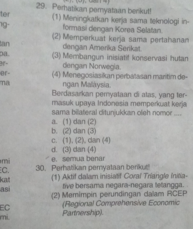 Perhatikan pernyataan berikut!
ter (1) Meningkatkan kerja sama teknologi in-
ng- formasi dengan Korea Selatan.
(2) Memperkuat kerja sama pertahanan
tan dengan Amerika Serikat.
pa, (3) Membangun inisiatif konservasi hutan
er- dengan Norwegia.
er- (4) Menegosiasikan perbatasan maritim de-
ma ngan Maláysia.
Berdasarkan pernyataan di atas, yang ter-
masuk upaya Indonesia memperkuat kerja
sama bilateral ditunjukkan oleh nomor ....
a. (1) dan (2)
b. (2) dan (3)
c. (1), (2), dan (4)
d. (3) dan (4)
mi
e. semua benar
C. 30. Perhatikan pernyataan berikut!
kat (1) Aktif dalam inisiatif Coral Triangle Initia-
asi tive bersama negara-negara tetangga.
(2) Memimpin perundingan dalam RCEP
EC
(Regional Comprehensive Economic
mi. Partnership).