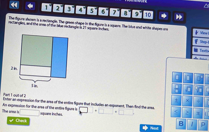 omework
1234567 8° 9 10 
The figure shown is a rectangle. The green shape in the figure is a square. The blue and white shapes are 
rectangles, and the area of the blue rectangle is 21 square Inches. 
View I 
Step-l 
Textb 
sqrt(□ ) 
 □ /□   
Part 1 out of 2 
+ × ÷ 
Enter an expression for the area of the entire figure that includes an exponent. Then find the area. 
An expression for the area of the entire figure is 
The area is □ squareinct es. □ +□ +□. 
< > π C 
Check 
B 1 P 
Next