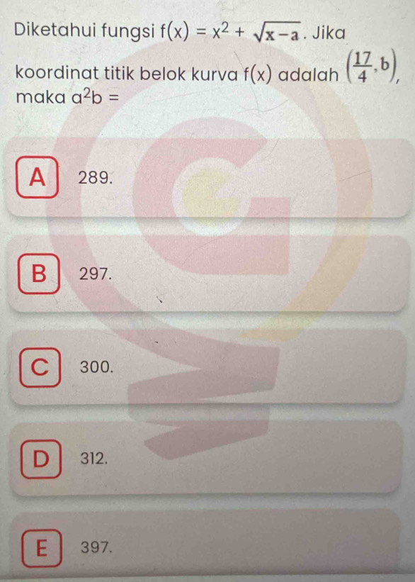 Diketahui fungsi f(x)=x^2+sqrt(x-a). Jika
koordinat titik belok kurva f(x) adalah ( 17/4 ,b), 
maka a^2b=
A 289.
B 297.
C 300.
D 312.
E 397.