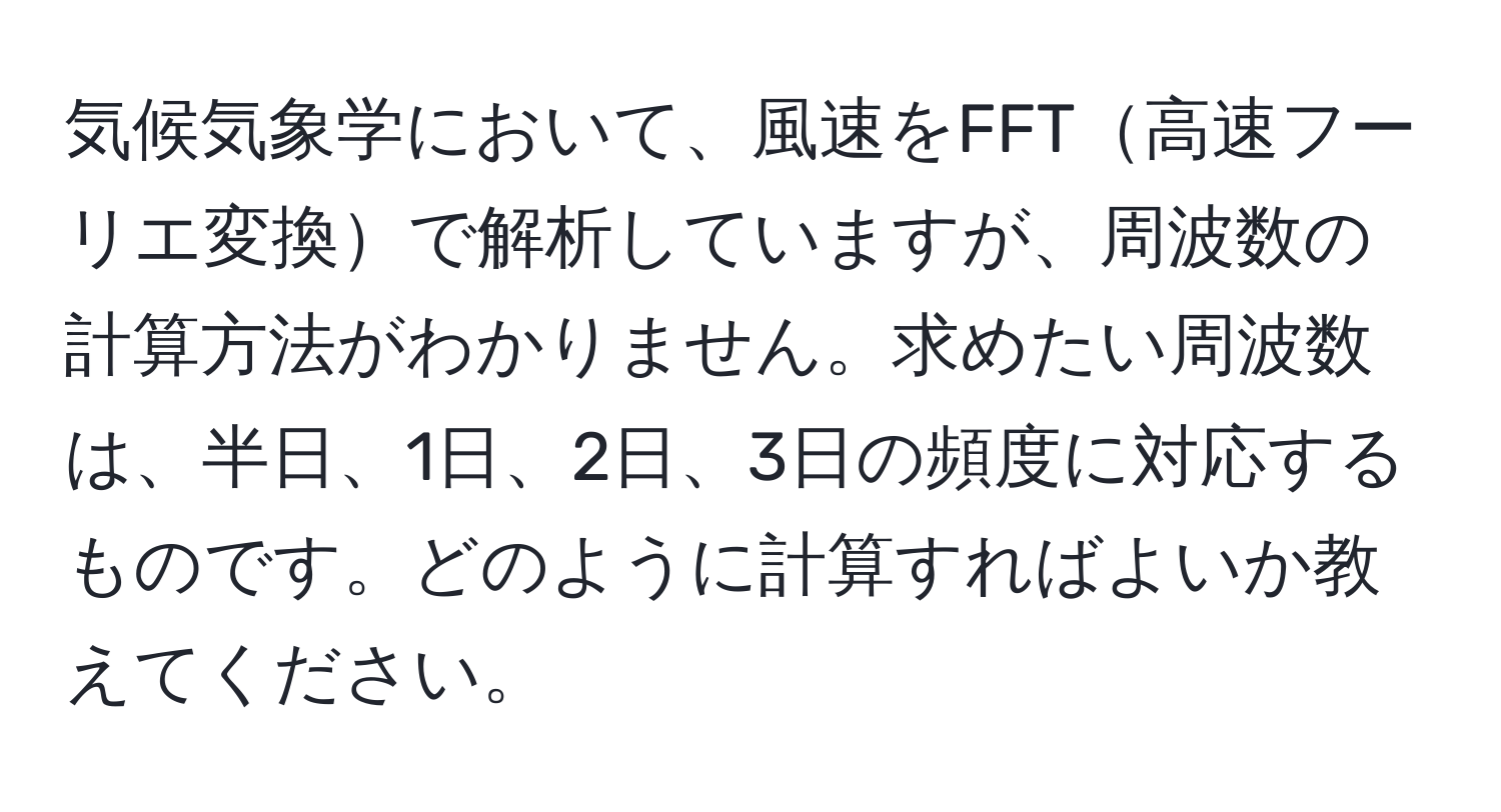 気候気象学において、風速をFFT高速フーリエ変換で解析していますが、周波数の計算方法がわかりません。求めたい周波数は、半日、1日、2日、3日の頻度に対応するものです。どのように計算すればよいか教えてください。